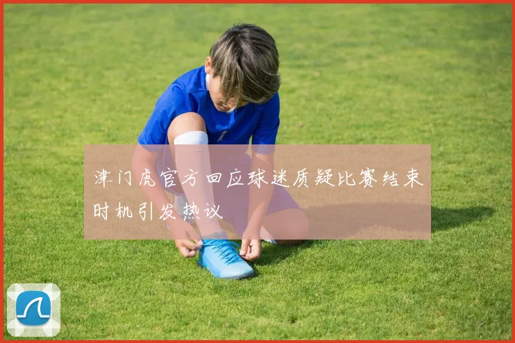 津门虎官方回应球迷质疑比赛结束时机引发热议