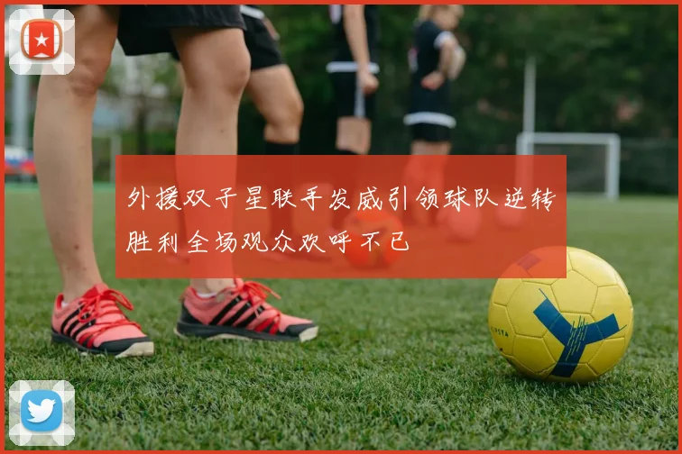 外援双子星联手发威引领球队逆转胜利全场观众欢呼不已