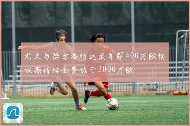 尤文与瑟尔洛特达成年薪400万欧协议期待转会费低于3000万欧