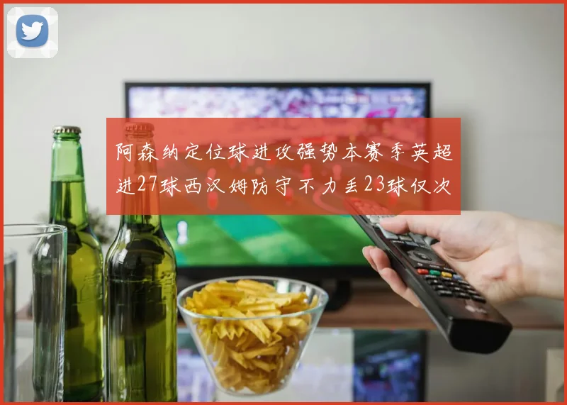 阿森纳定位球进攻强势本赛季英超进27球西汉姆防守不力丢23球仅次于伯恩茅斯