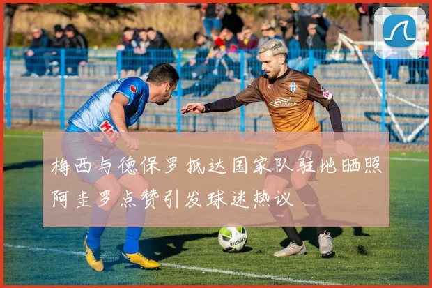 梅西与德保罗抵达国家队驻地晒照阿圭罗点赞引发球迷热议