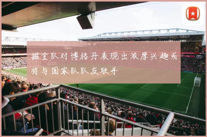 掘金队对博格丹表现出浓厚兴趣或将与国家队队友联手