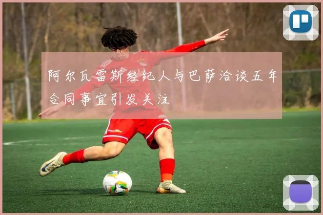 阿尔瓦雷斯经纪人与巴萨洽谈五年合同事宜引发关注