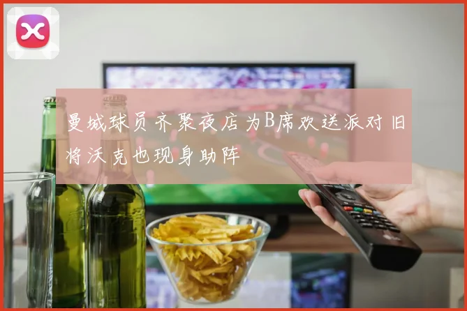 曼城球员齐聚夜店为B席欢送派对旧将沃克也现身助阵