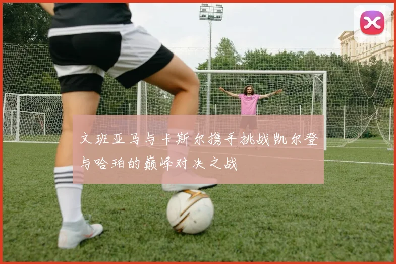 文班亚马与卡斯尔携手挑战凯尔登与哈珀的巅峰对决之战
