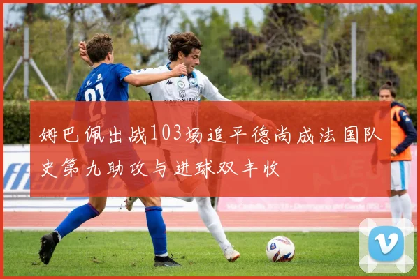 姆巴佩出战103场追平德尚成法国队史第九助攻与进球双丰收