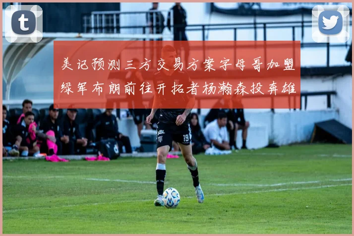 美记预测三方交易方案字母哥加盟绿军布朗前往开拓者杨瀚森投奔雄鹿