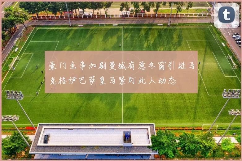 豪门竞争加剧曼城有意冬窗引进马克格伊巴萨皇马紧盯此人动态