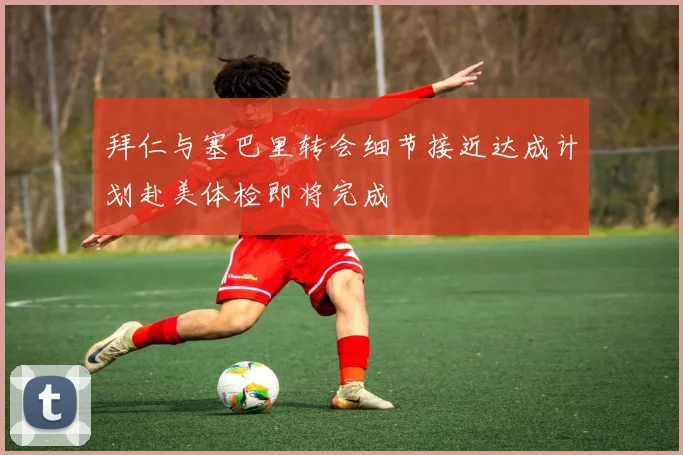 拜仁与塞巴里转会细节接近达成计划赴美体检即将完成