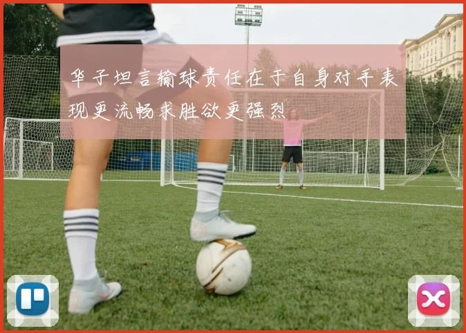 华子坦言输球责任在于自身对手表现更流畅求胜欲更强烈