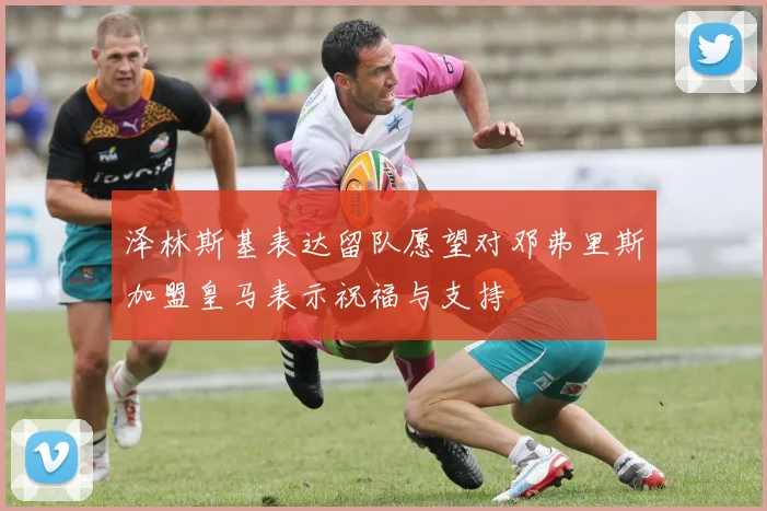 泽林斯基表达留队愿望对邓弗里斯加盟皇马表示祝福与支持