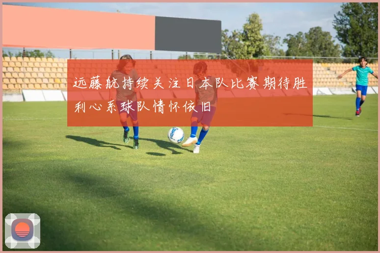 远藤航持续关注日本队比赛期待胜利心系球队情怀依旧
