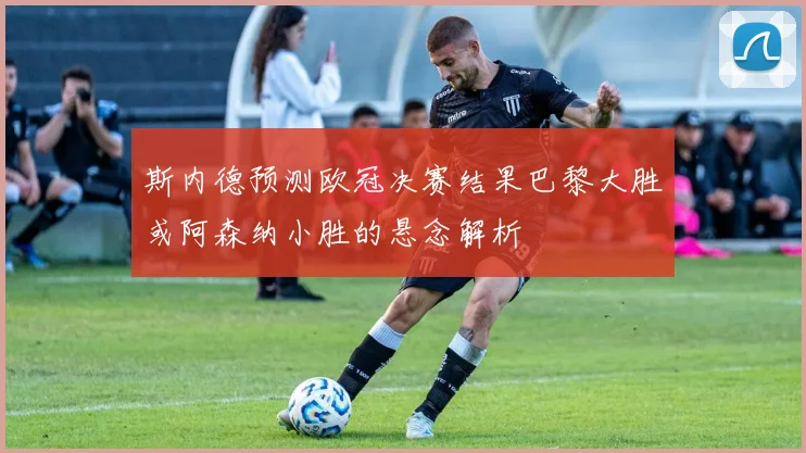 斯内德预测欧冠决赛结果巴黎大胜或阿森纳小胜的悬念解析