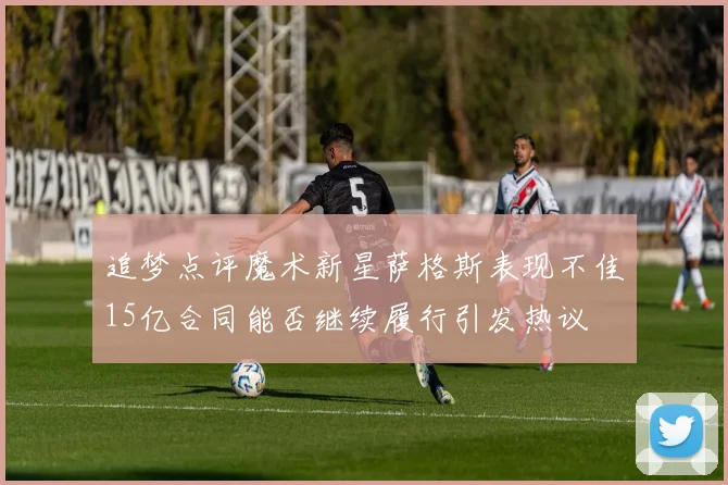 追梦点评魔术新星萨格斯表现不佳15亿合同能否继续履行引发热议