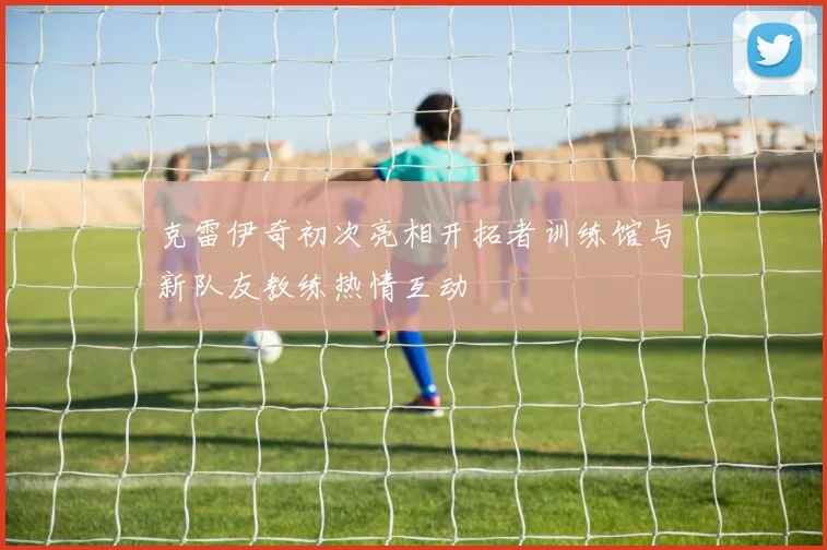 克雷伊奇初次亮相开拓者训练馆与新队友教练热情互动
