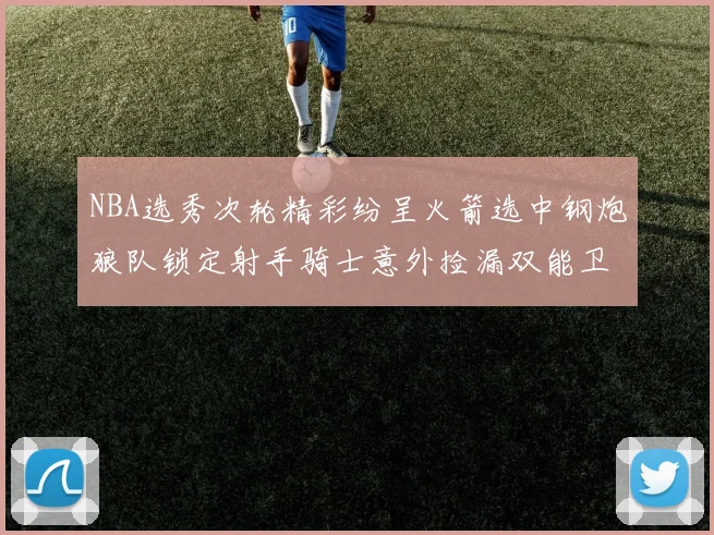 NBA选秀次轮精彩纷呈火箭选中钢炮狼队锁定射手骑士意外捡漏双能卫