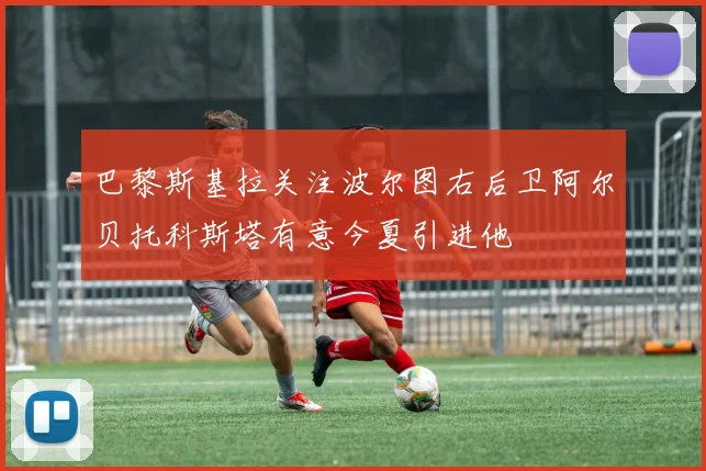 巴黎斯基拉关注波尔图右后卫阿尔贝托科斯塔有意今夏引进他