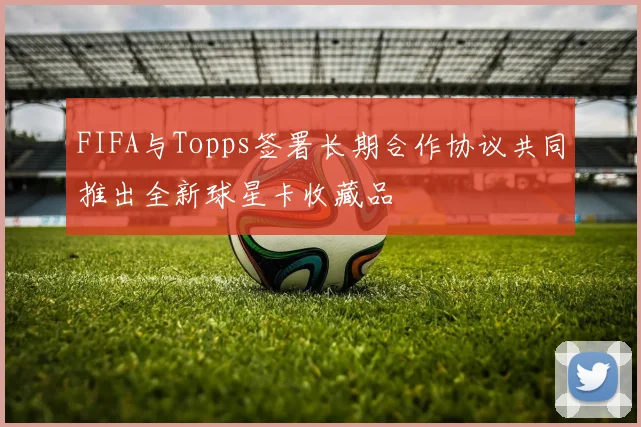 FIFA与Topps签署长期合作协议共同推出全新球星卡收藏品