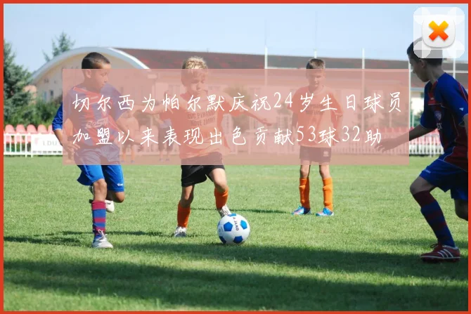 切尔西为帕尔默庆祝24岁生日球员加盟以来表现出色贡献53球32助