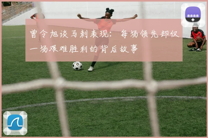 曾令旭谈马刺表现：每场领先却仅一场艰难胜利的背后故事