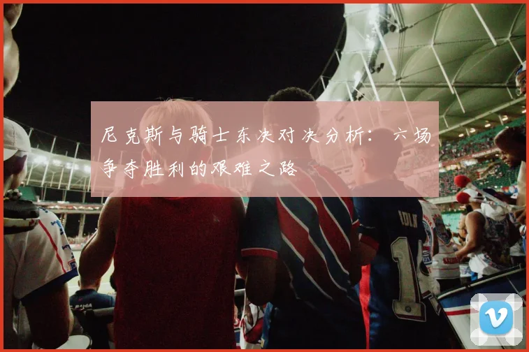 尼克斯与骑士东决对决分析：六场争夺胜利的艰难之路
