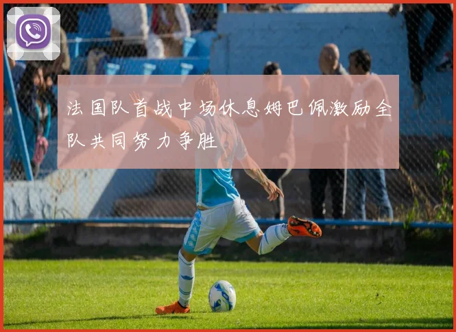 法国队首战中场休息姆巴佩激励全队共同努力争胜