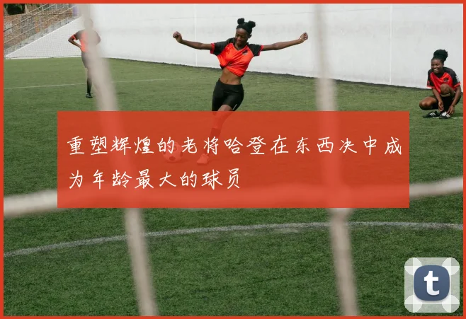 重塑辉煌的老将哈登在东西决中成为年龄最大的球员
