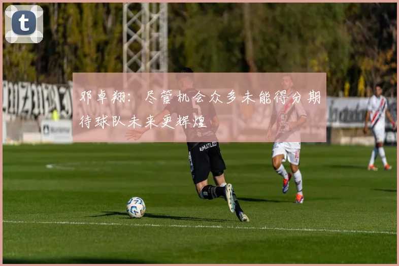 邓卓翔：尽管机会众多未能得分期待球队未来更辉煌