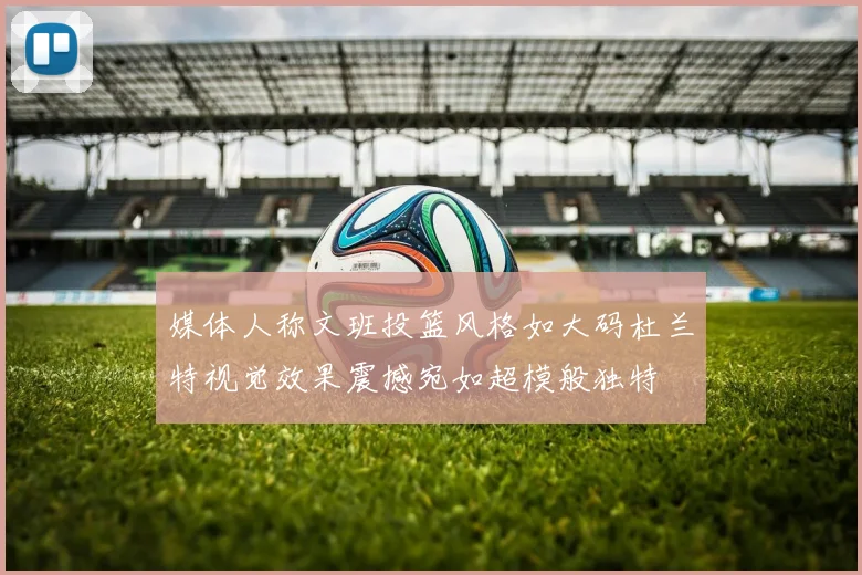 媒体人称文班投篮风格如大码杜兰特视觉效果震撼宛如超模般独特