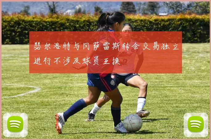瑟尔洛特与冈萨雷斯转会交易独立进行不涉及球员互换