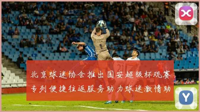 北京球迷协会推出国安超级杯观赛专列便捷往返服务助力球迷激情助阵